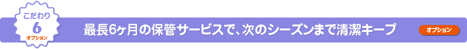 こだわり6 最長6ヶ月の保管サービスで、次のシーズンまで清潔キープ（オプション）